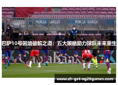 巴萨10号困境破解之道：五大策略助力球队未来重生