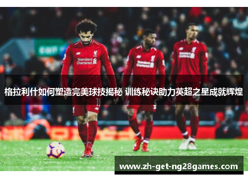 格拉利什如何塑造完美球技揭秘 训练秘诀助力英超之星成就辉煌