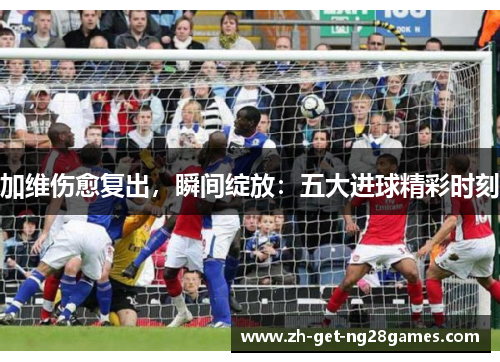 加维伤愈复出，瞬间绽放：五大进球精彩时刻