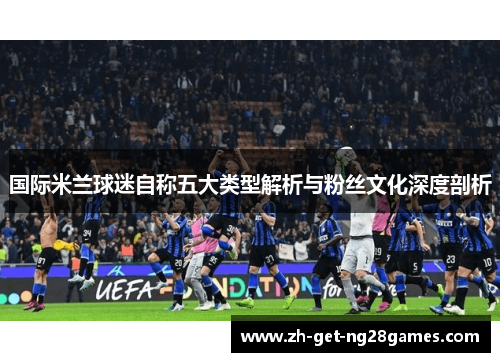 国际米兰球迷自称五大类型解析与粉丝文化深度剖析