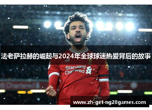 法老萨拉赫的崛起与2024年全球球迷热爱背后的故事