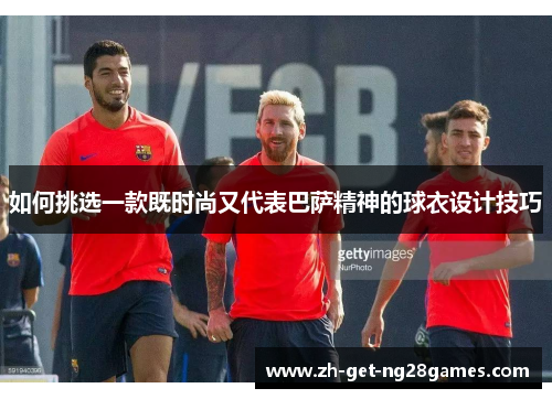 如何挑选一款既时尚又代表巴萨精神的球衣设计技巧
