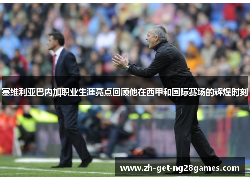 塞维利亚巴内加职业生涯亮点回顾他在西甲和国际赛场的辉煌时刻
