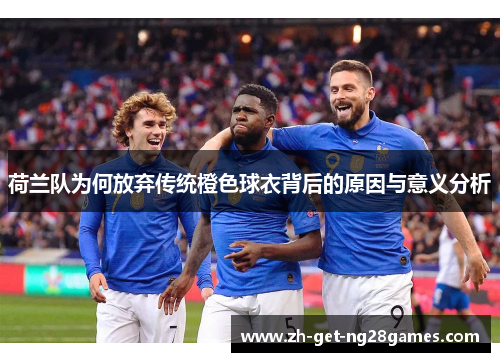 荷兰队为何放弃传统橙色球衣背后的原因与意义分析