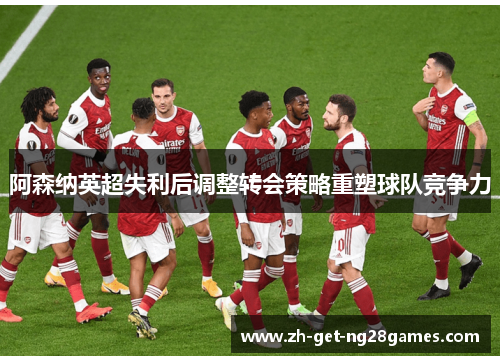 阿森纳英超失利后调整转会策略重塑球队竞争力