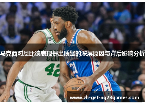 马克西对恩比德表现提出质疑的深层原因与背后影响分析 马克西对恩比德表现提出质疑的深层原因与背后影响分析