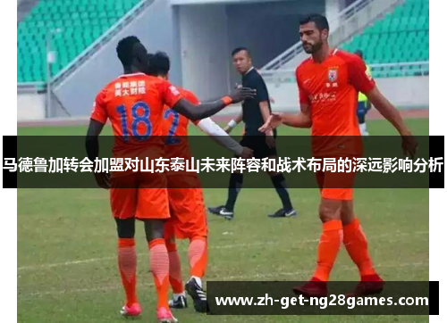 马德鲁加转会加盟对山东泰山未来阵容和战术布局的深远影响分析