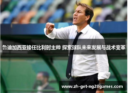 鲁迪加西亚接任比利时主帅 探索球队未来发展与战术变革