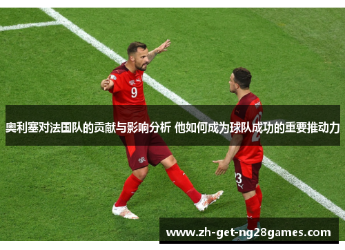 奥利塞对法国队的贡献与影响分析 他如何成为球队成功的重要推动力