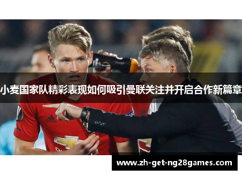 小麦国家队精彩表现如何吸引曼联关注并开启合作新篇章