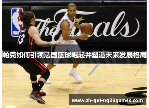 帕克如何引领法国篮球崛起并塑造未来发展格局