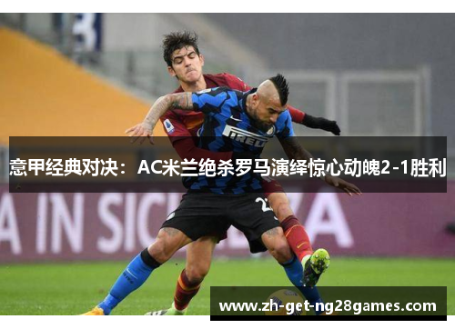意甲经典对决:AC米兰绝杀罗马演绎惊心动魄2-1胜利 意甲经典对决:AC米兰绝杀罗马演绎惊心动魄2-1胜利