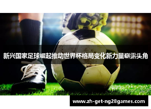 新兴国家足球崛起推动世界杯格局变化新力量崭露头角