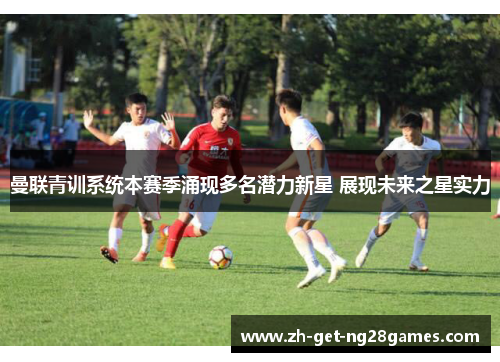 曼联青训系统本赛季涌现多名潜力新星 展现未来之星实力 曼联青训系统本赛季涌现多名潜力新星 展现未来之星实力