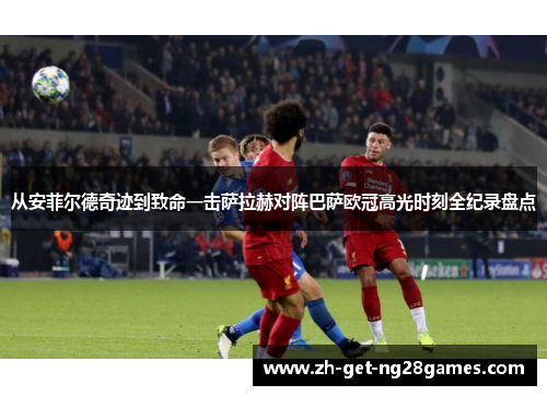 从安菲尔德奇迹到致命一击萨拉赫对阵巴萨欧冠高光时刻全纪录盘点