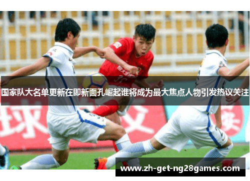 国家队大名单更新在即新面孔崛起谁将成为最大焦点人物引发热议关注 国家队大名单更新在即新面孔崛起谁将成为最大焦点人物引发热议关注