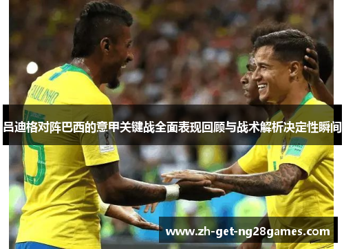 吕迪格对阵巴西的意甲关键战全面表现回顾与战术解析决定性瞬间 吕迪格对阵巴西的意甲关键战全面表现回顾与战术解析决定性瞬间