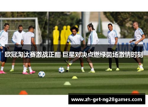 欧冠淘汰赛激战正酣 巨星对决点燃绿茵场激情时刻