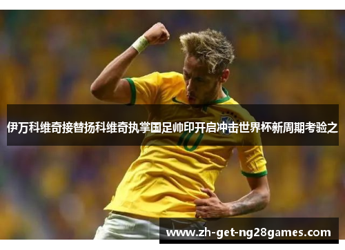 伊万科维奇接替扬科维奇执掌国足帅印开启冲击世界杯新周期考验之