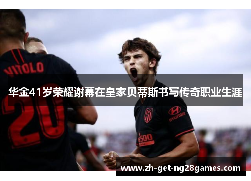 华金41岁荣耀谢幕在皇家贝蒂斯书写传奇职业生涯 华金41岁荣耀谢幕在皇家贝蒂斯书写传奇职业生涯