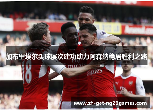 加布里埃尔头球屡次建功助力阿森纳稳居胜利之路 加布里埃尔头球屡次建功助力阿森纳稳居胜利之路