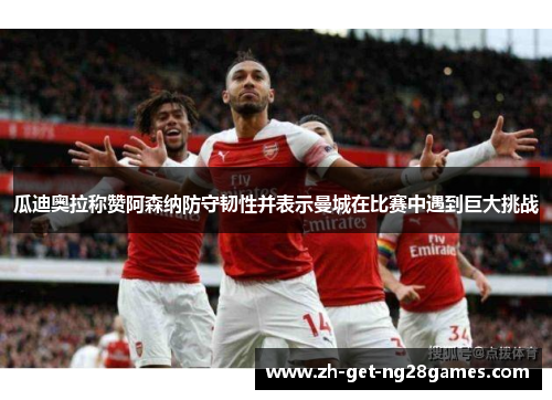 瓜迪奥拉称赞阿森纳防守韧性并表示曼城在比赛中遇到巨大挑战