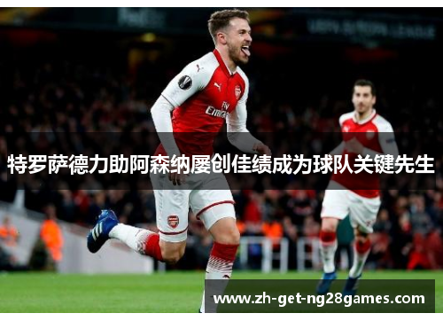 特罗萨德力助阿森纳屡创佳绩成为球队关键先生 特罗萨德力助阿森纳屡创佳绩成为球队关键先生