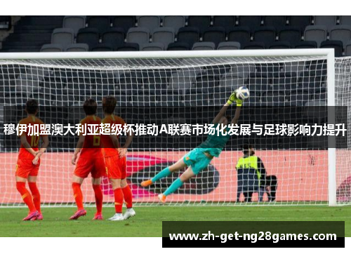 穆伊加盟澳大利亚超级杯推动A联赛市场化发展与足球影响力提升