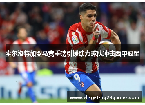 索尔洛特加盟马竞重磅引援助力球队冲击西甲冠军 索尔洛特加盟马竞重磅引援助力球队冲击西甲冠军