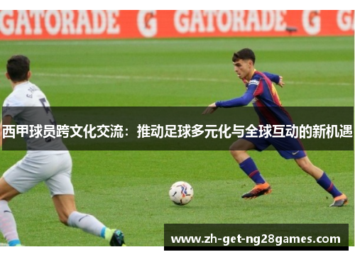 西甲球员跨文化交流：推动足球多元化与全球互动的新机遇