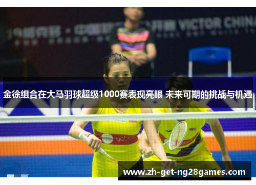 金徐组合在大马羽球超级1000赛表现亮眼 未来可期的挑战与机遇 金徐组合在大马羽球超级1000赛表现亮眼 未来可期的挑战与机遇