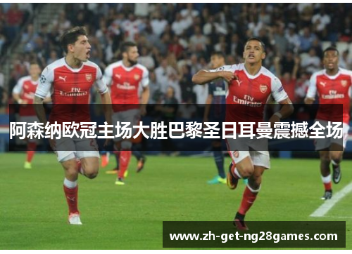 阿森纳欧冠主场大胜巴黎圣日耳曼震撼全场