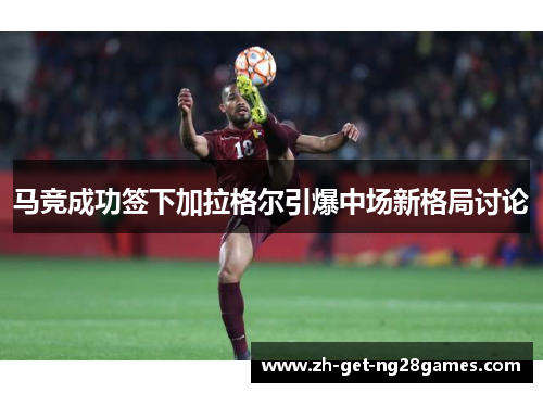 马竞成功签下加拉格尔引爆中场新格局讨论