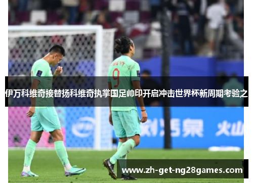 伊万科维奇接替扬科维奇执掌国足帅印开启冲击世界杯新周期考验之