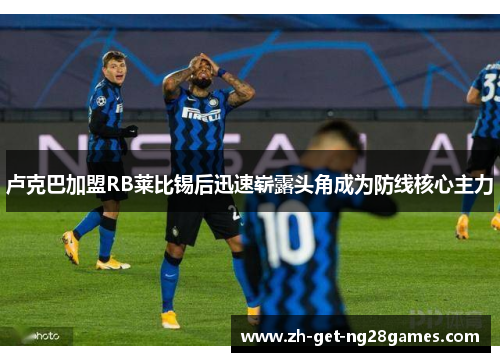 卢克巴加盟RB莱比锡后迅速崭露头角成为防线核心主力