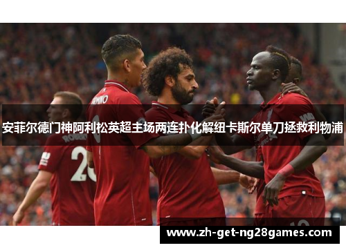 安菲尔德门神阿利松英超主场两连扑化解纽卡斯尔单刀拯救利物浦