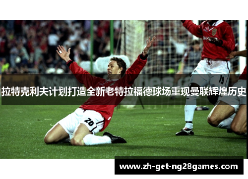 拉特克利夫计划打造全新老特拉福德球场重现曼联辉煌历史 拉特克利夫计划打造全新老特拉福德球场重现曼联辉煌历史
